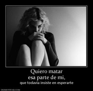 Quiero matar esa parte de mi,  que todavía insiste en esperarte