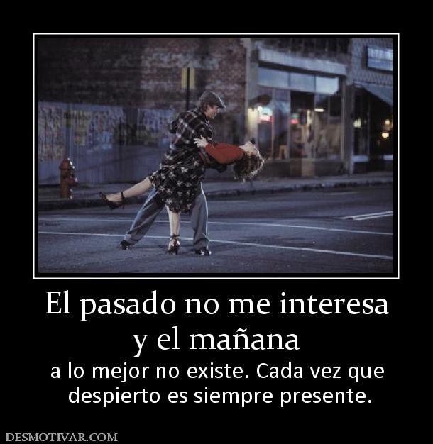 El pasado no me interesa y el mañana  a lo mejor no existe. Cada vez que  despierto es siempre presente.