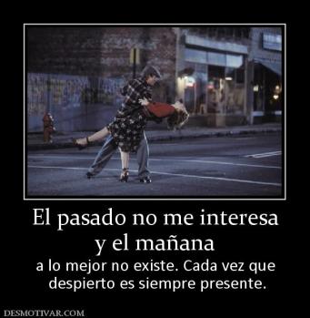 El pasado no me interesa y el mañana  a lo mejor no existe. Cada vez que  despierto es siempre presente.