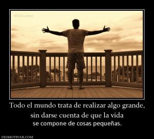 Todo el mundo trata de realizar algo g sin darse cuenta de que la vida  se compone de cosas pequeñas.