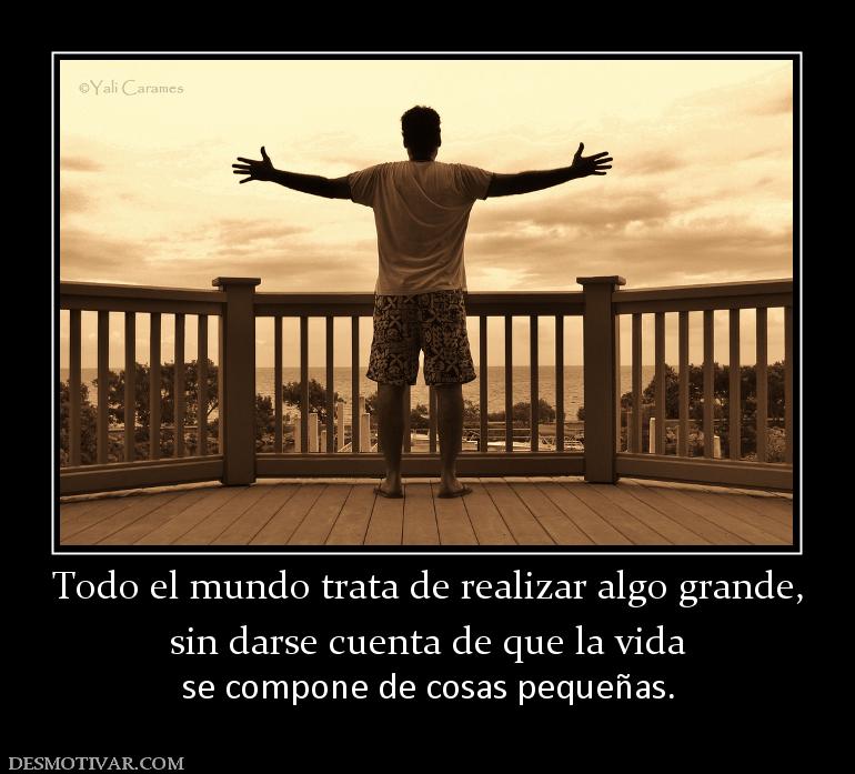 Todo el mundo trata de realizar algo g sin darse cuenta de que la vida  se compone de cosas pequeñas.