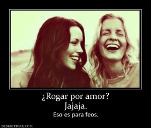 ¿Rogar por amor? Jajaja. Eso es para feos.