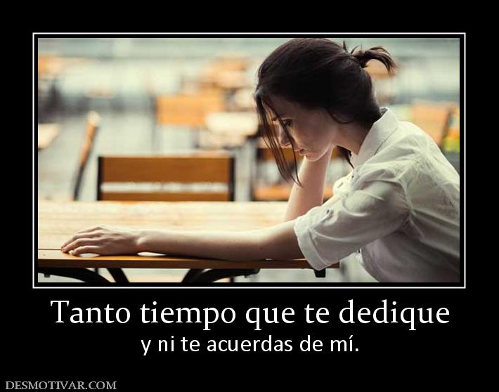 Tanto tiempo que te dedique y ni te acuerdas de mí.