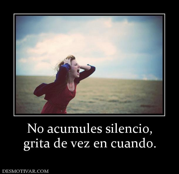 No acumules silencio, grita de vez en cuando.