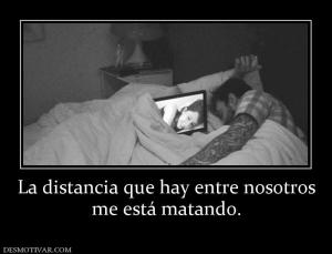 La distancia que hay entre nosotros me está matando.