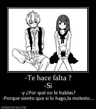 -Te hace falta ? -Si -y ¿Por qué no le hablas? -Porque siento que si lo hago,la molesto...