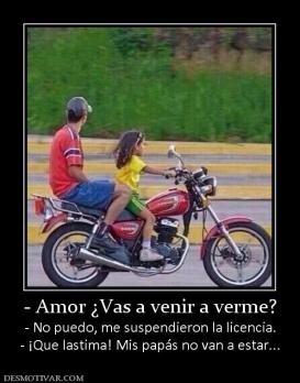 - Amor ¿Vas a venir a verme? - No puedo, me suspendieron la licencia. - ¡Que lastima! Mis papás no van a estar...