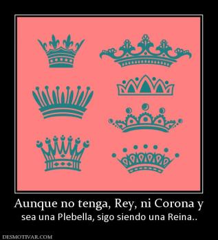 Aunque no tenga, Rey, ni Corona y sea una Plebella, sigo siendo una Reina..