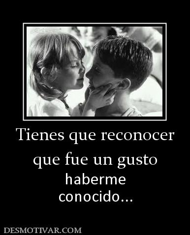 Tienes que reconocer que fue un gusto haberme conocido...