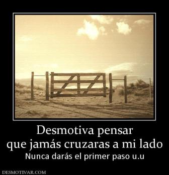 Desmotiva pensar que jamás cruzaras a mi lado  Nunca darás el primer paso u.u