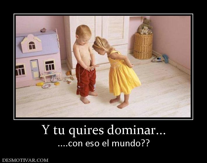 Y tu quires dominar... ....con eso el mundo??