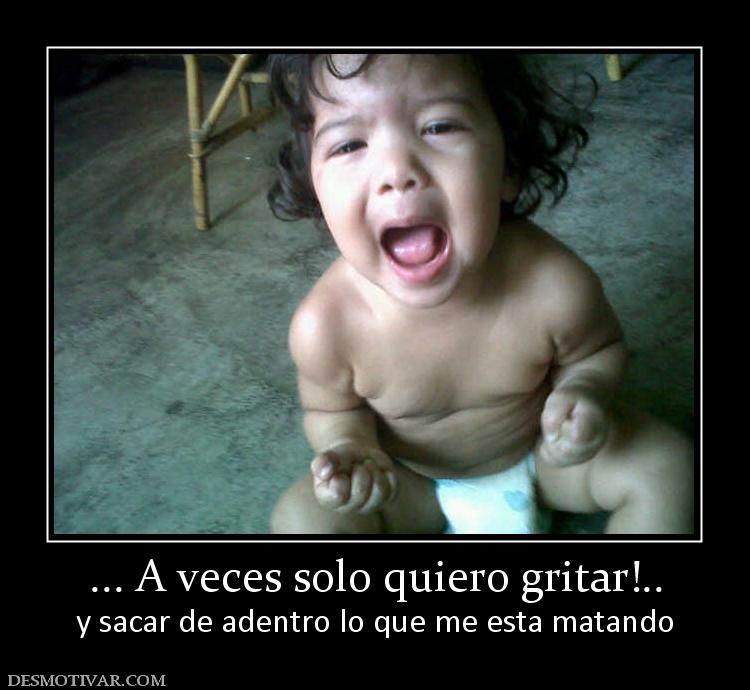 ... A veces solo quiero gritar!.. y sacar de adentro lo que me esta matando
