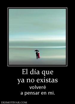 El día que ya no existas volveré a pensar en mi.