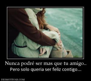 Nunca podré ser mas que tu amigo.. Pero solo queria ser feliz contigo...