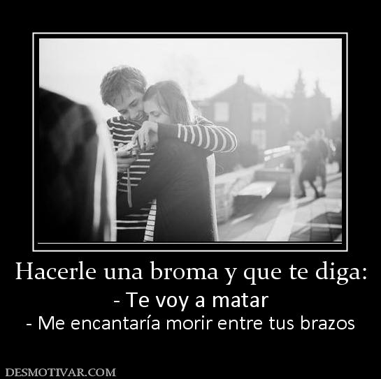 Hacerle una broma y que te diga: - Te voy a matar - Me encantaría morir entre tus brazos