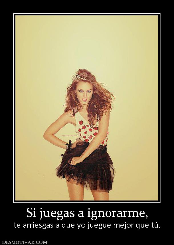 Si juegas a ignorarme, te arriesgas a que yo juegue mejor que tú.