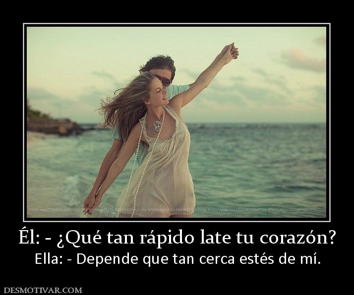 Él: - ¿Qué tan rápido late tu corazón? Ella: - Depende que tan cerca estés de mí.