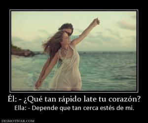 Él: - ¿Qué tan rápido late tu corazón? Ella: - Depende que tan cerca estés de mí.