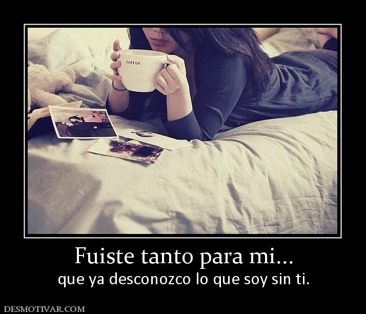 Fuiste tanto para mi... que ya desconozco lo que soy sin ti.
