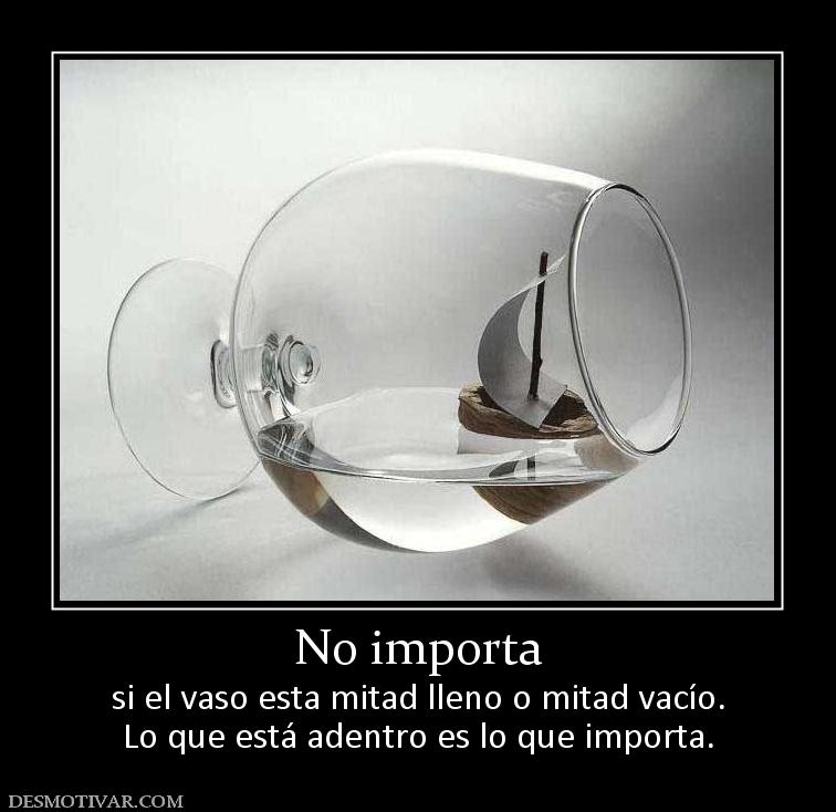 No importa si el vaso esta mitad lleno o mitad vacío. Lo que está adentro es lo que importa.