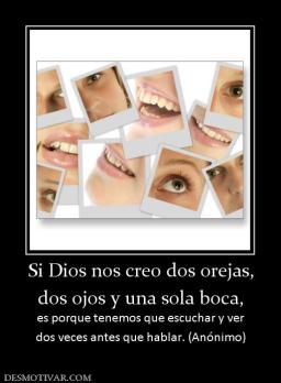 Si Dios nos creo dos orejas, dos ojos y una sola boca, es porque tenemos que escuchar y ver dos veces antes que hablar. (Anónimo)