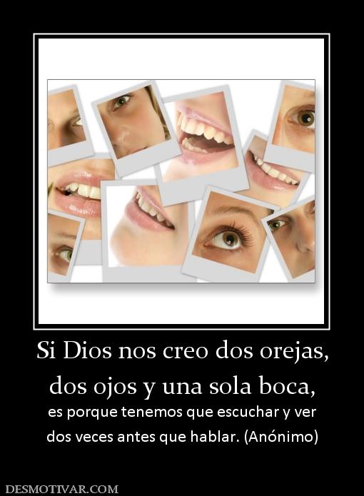 Si Dios nos creo dos orejas, dos ojos y una sola boca, es porque tenemos que escuchar y ver dos veces antes que hablar. (Anónimo)