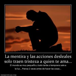 La mentira y las acciones desleales solo traen tristeza a quien te ama... El mundo es muy pequeño y todo tarde o temprano sale a la luz... Piensa 2 veces antes de hacer las cosas...