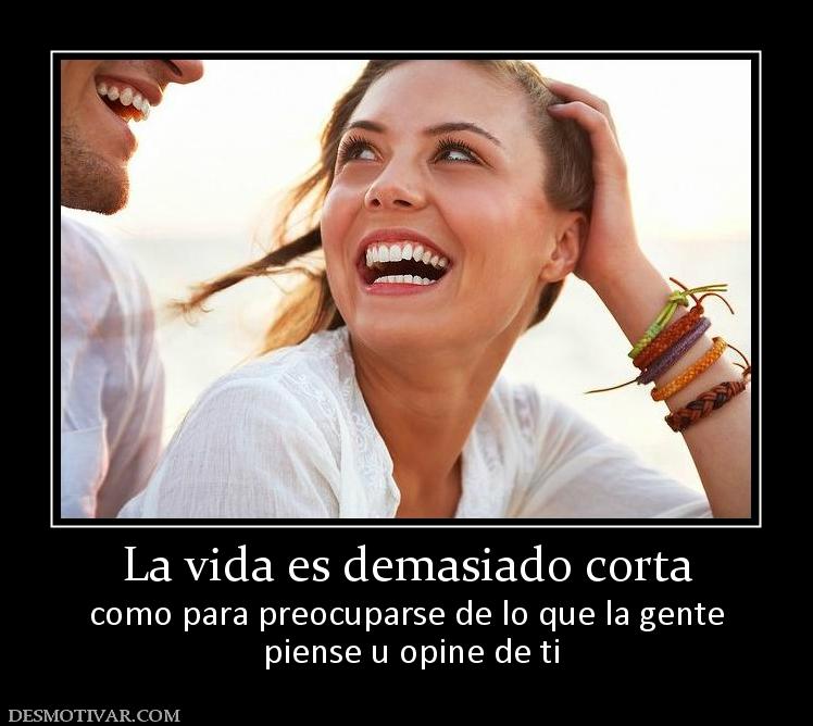 La vida es demasiado corta como para preocuparse de lo que la gente  piense u opine de ti