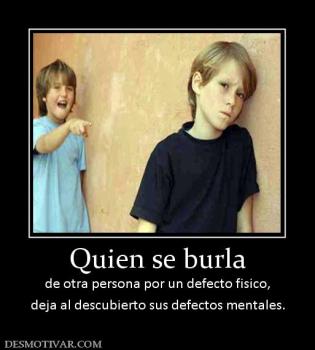 Quien se burla de otra persona por un defecto fisico, deja al descubierto sus defectos mentales.