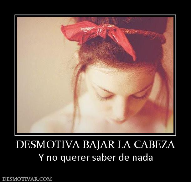 DESMOTIVA BAJAR LA CABEZA Y no querer saber de nada