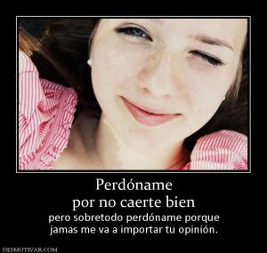 Perdóname por no caerte bien pero sobretodo perdóname porque jamas me va a importar tu opinión.