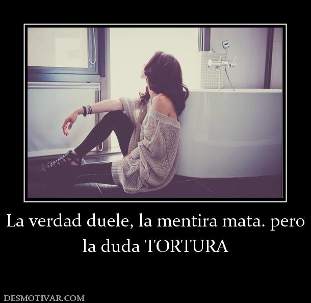 La verdad duele, la mentira mata. pero la duda TORTURA