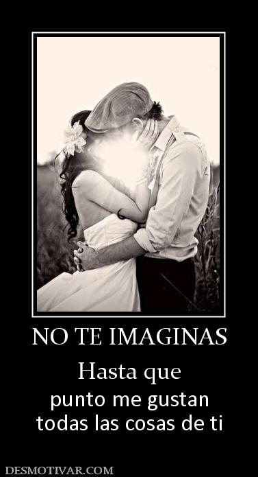 NO TE IMAGINAS Hasta que punto me gustan todas las cosas de ti