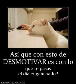 Así que con esto de DESMOTIVAR es con lo  que te pasas el dia enganchado?