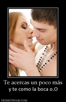 Te acercas un poco más y te como la boca o.O