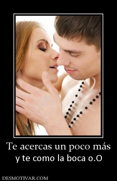 Te acercas un poco más y te como la boca o.O