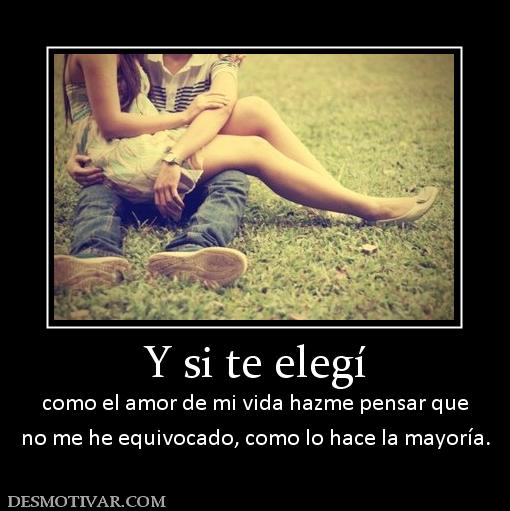 Y si te elegí como el amor de mi vida hazme pensar que no me he equivocado, como lo hace la mayoría.
