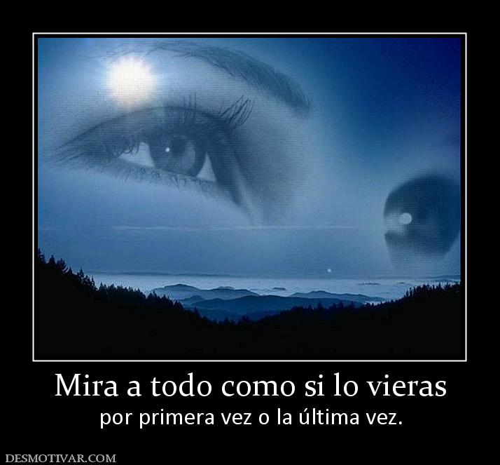 Mira a todo como si lo vieras por primera vez o la última vez.
