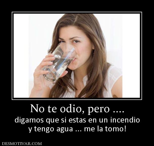 No te odio, pero .... digamos que si estas en un incendio y tengo agua ... me la tomo!