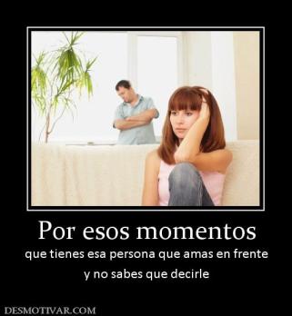 Por esos momentos que tienes esa persona que amas en frente y no sabes que decirle
