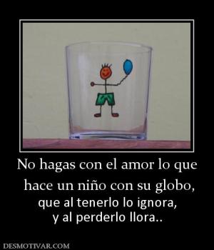 No hagas con el amor lo que  hace un niño con su globo, que al tenerlo lo ignora, y al perderlo llora..