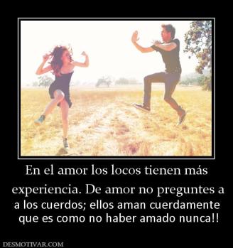 En el amor los locos tienen más  experiencia. De amor no preguntes a a los cuerdos; ellos aman cuerdamente  que es como no haber amado nunca!!