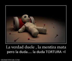 La verdad duele , la mentira mata pero la duda.... la duda TORTURA =l