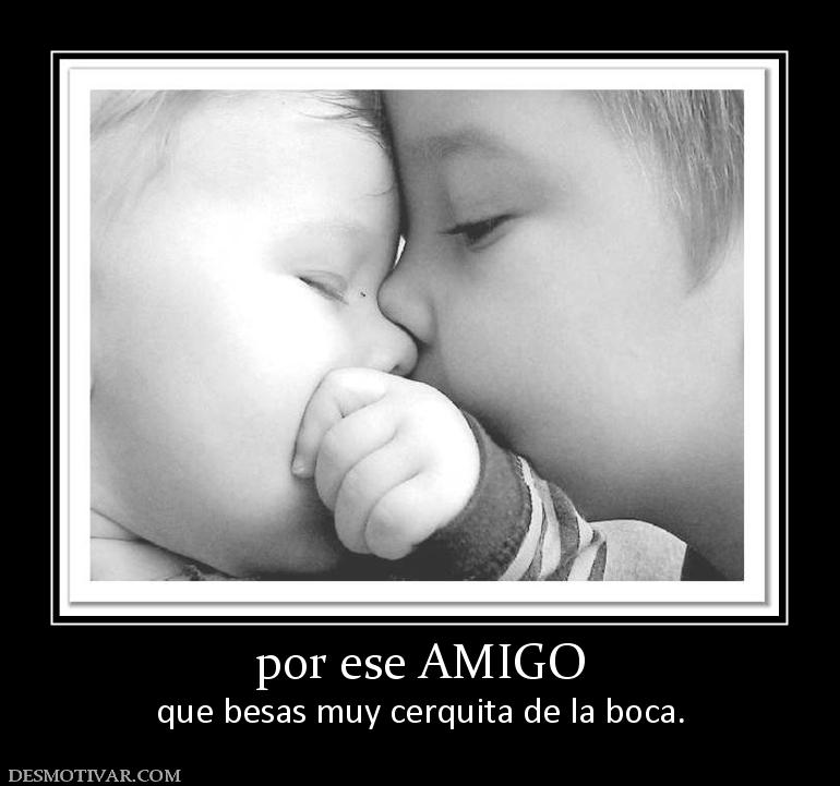 por ese AMIGO que besas muy cerquita de la boca.