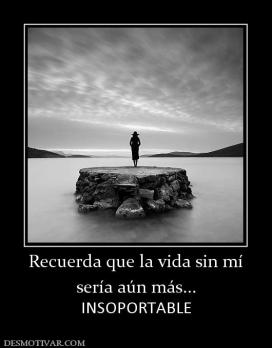 Recuerda que la vida sin mí sería aún más... INSOPORTABLE