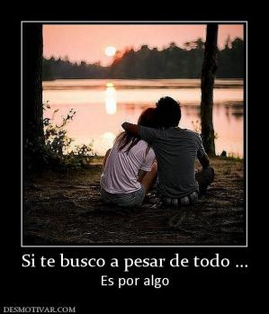 Si te busco a pesar de todo ... Es por algo