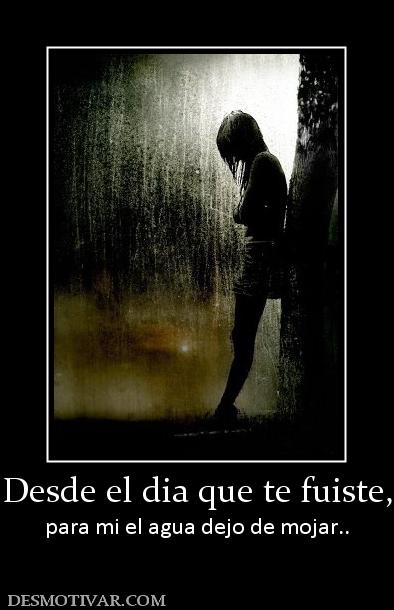 Desde el dia que te fuiste, para mi el agua dejo de mojar..