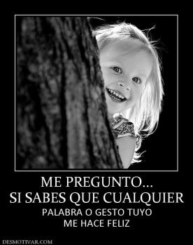 ME PREGUNTO... SI SABES QUE CUALQUIER PALABRA O GESTO TUYO ME HACE FELIZ