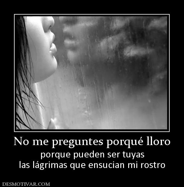 No me preguntes porqué lloro porque pueden ser tuyas las lágrimas que ensucian mi rostro