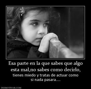 Esa parte en la que sabes que algo esta mal,no sabes como decirlo, tienes miedo y tratas de actuar como si nada pasara....